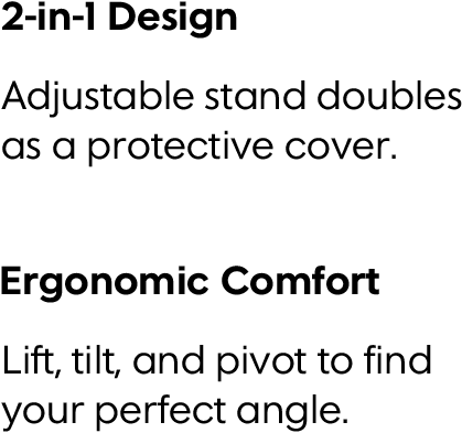 2-in-1 Design. Adjustable stand doubles as a protective cover. Ergonomic ComfortLift, tilt, and pivot to find your perfect angle.