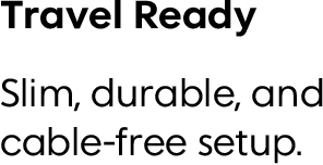 Travel Ready Slim, durable, and cable-free setup.